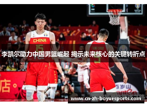 李凯尔助力中国男篮崛起 揭示未来核心的关键转折点 李凯尔助力中国男篮崛起 揭示未来核心的关键转折点