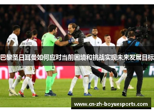 巴黎圣日耳曼如何应对当前困境和挑战实现未来发展目标