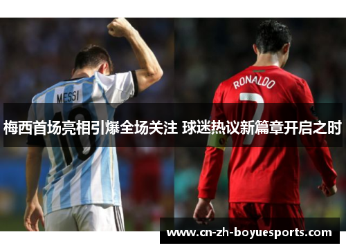 梅西首场亮相引爆全场关注 球迷热议新篇章开启之时 梅西首场亮相引爆全场关注 球迷热议新篇章开启之时