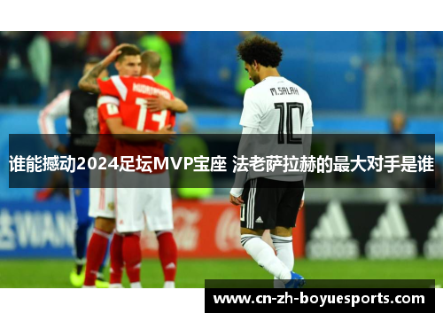 谁能撼动2024足坛MVP宝座 法老萨拉赫的最大对手是谁 谁能撼动2024足坛MVP宝座 法老萨拉赫的最大对手是谁